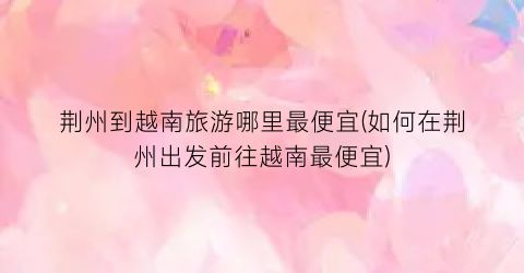荆州到越南旅游哪里最便宜(如何在荆州出发前往越南最便宜)