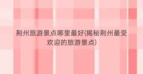 荆州旅游景点哪里最好(揭秘荆州最受欢迎的旅游景点)