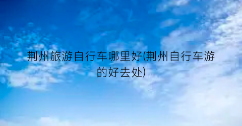 荆州旅游自行车哪里好(荆州自行车游的好去处)