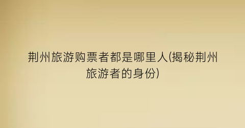 荆州旅游购票者都是哪里人(揭秘荆州旅游者的身份)