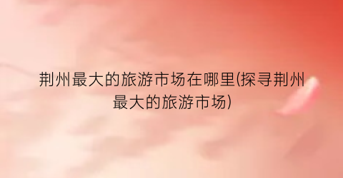 荆州最大的旅游市场在哪里(探寻荆州最大的旅游市场)