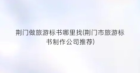 荆门做旅游标书哪里找(荆门市旅游标书制作公司推荐)