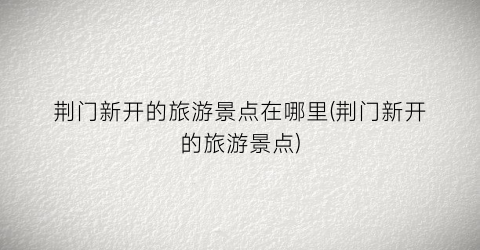 荆门新开的旅游景点在哪里(荆门新开的旅游景点)