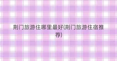 荆门旅游住哪里最好(荆门旅游住宿推荐)