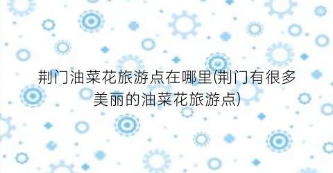 荆门油菜花旅游点在哪里(荆门有很多美丽的油菜花旅游点)