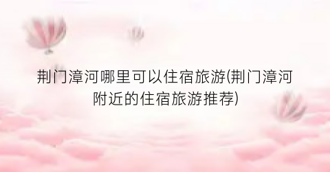 荆门漳河哪里可以住宿旅游(荆门漳河附近的住宿旅游推荐)