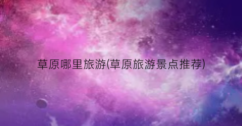草原哪里旅游(草原旅游景点推荐)