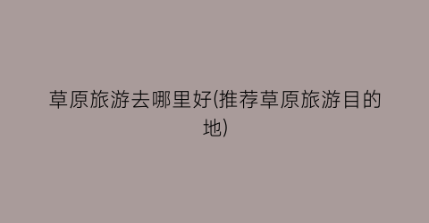 草原旅游去哪里好(推荐草原旅游目的地)