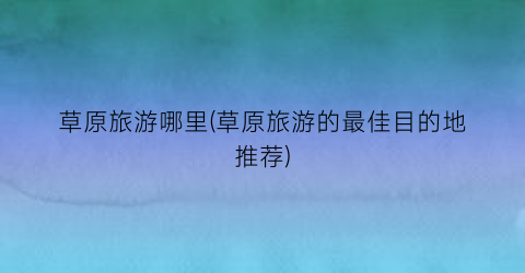 草原旅游哪里(草原旅游的最佳目的地推荐)