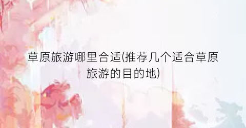 草原旅游哪里合适(推荐几个适合草原旅游的目的地)