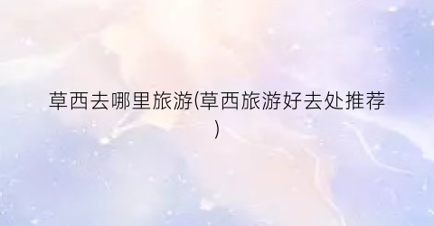 草西去哪里旅游(草西旅游好去处推荐)