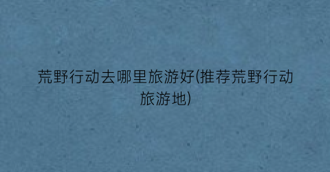 荒野行动去哪里旅游好(推荐荒野行动旅游地)