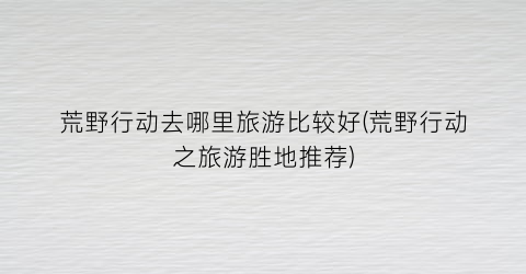 荒野行动去哪里旅游比较好(荒野行动之旅游胜地推荐)
