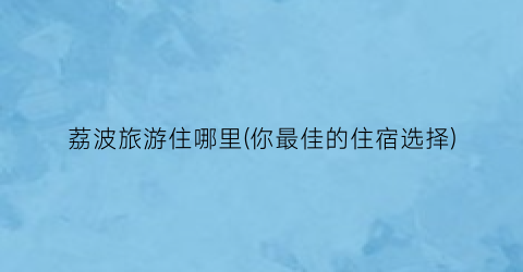 荔波旅游住哪里(你最佳的住宿选择)