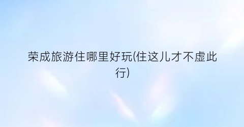 荣成旅游住哪里好玩(住这儿才不虚此行)