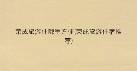 荣成旅游住哪里方便(荣成旅游住宿推荐)