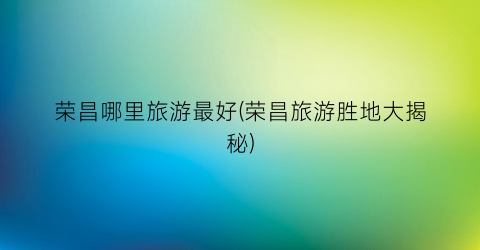 荣昌哪里旅游最好(荣昌旅游胜地大揭秘)