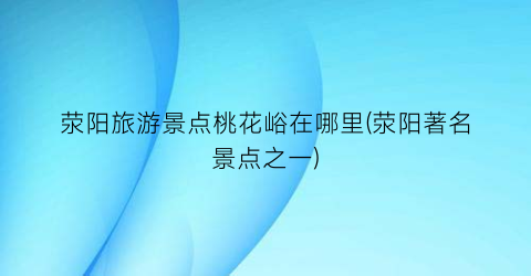 荥阳旅游景点桃花峪在哪里(荥阳著名景点之一)