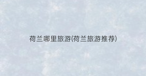 荷兰哪里旅游(荷兰旅游推荐)