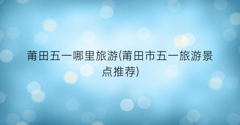 莆田五一哪里旅游(莆田市五一旅游景点推荐)