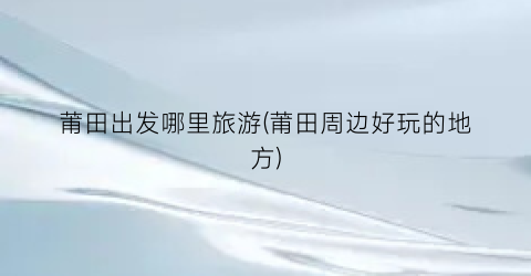 莆田出发哪里旅游(莆田周边好玩的地方)