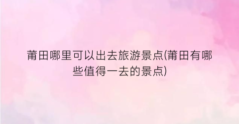 莆田哪里可以出去旅游景点(莆田有哪些值得一去的景点)