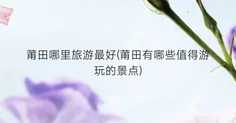 莆田哪里旅游最好(莆田有哪些值得游玩的景点)