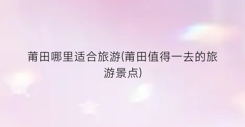 莆田哪里适合旅游(莆田值得一去的旅游景点)