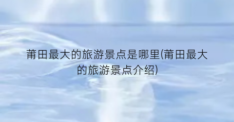 莆田最大的旅游景点是哪里(莆田最大的旅游景点介绍)