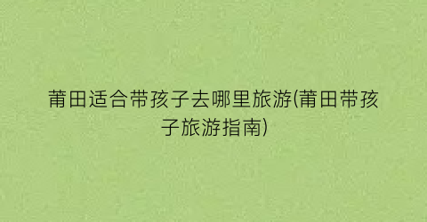 莆田适合带孩子去哪里旅游(莆田带孩子旅游指南)
