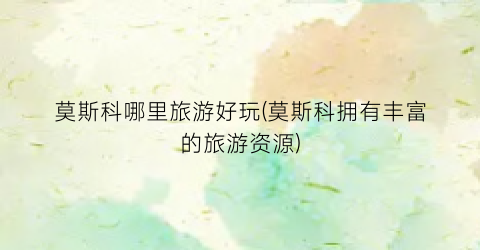 莫斯科哪里旅游好玩(莫斯科拥有丰富的旅游资源)
