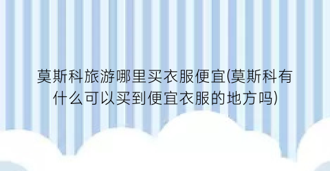 莫斯科旅游哪里买衣服便宜(莫斯科有什么可以买到便宜衣服的地方吗)