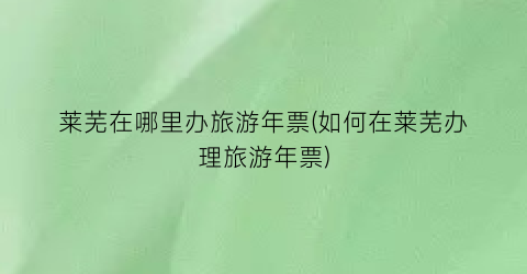 莱芜在哪里办旅游年票(如何在莱芜办理旅游年票)