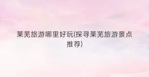莱芜旅游哪里好玩(探寻莱芜旅游景点推荐)