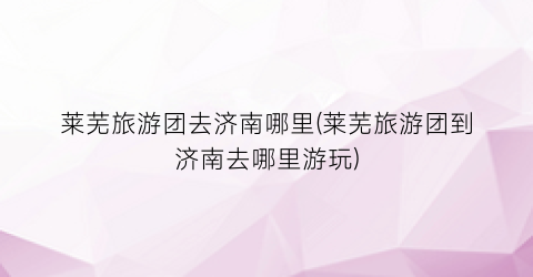 莱芜旅游团去济南哪里(莱芜旅游团到济南去哪里游玩)