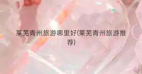 莱芜青州旅游哪里好(莱芜青州旅游推荐)