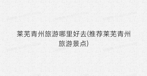 莱芜青州旅游哪里好去(推荐莱芜青州旅游景点)