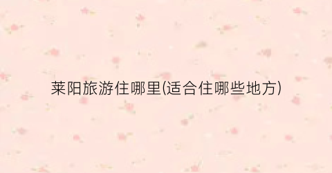 莱阳旅游住哪里(适合住哪些地方)