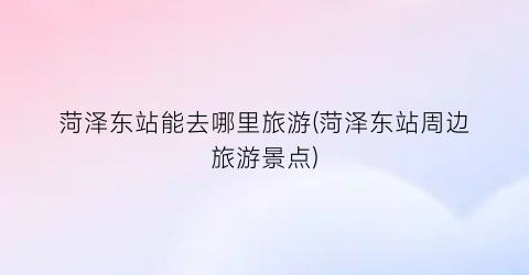 菏泽东站能去哪里旅游(菏泽东站周边旅游景点)