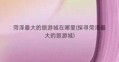 菏泽最大的旅游城在哪里(探寻菏泽最大的旅游城)