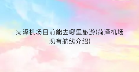 菏泽机场目前能去哪里旅游(菏泽机场现有航线介绍)