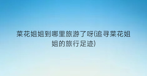 菜花姐姐到哪里旅游了呀(追寻菜花姐姐的旅行足迹)