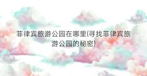 菲律宾旅游公园在哪里(寻找菲律宾旅游公园的秘密)