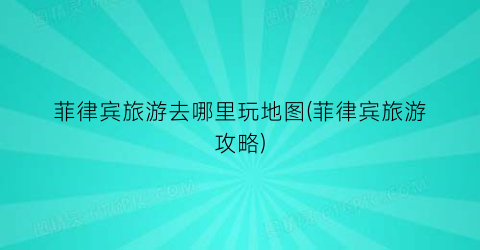 菲律宾旅游去哪里玩地图(菲律宾旅游攻略)