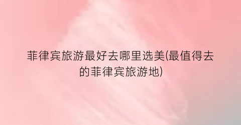 菲律宾旅游最好去哪里选美(最值得去的菲律宾旅游地)
