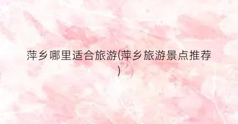 萍乡哪里适合旅游(萍乡旅游景点推荐)