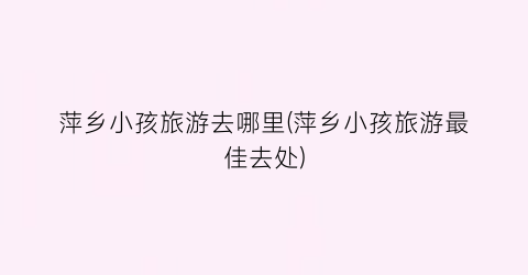 萍乡小孩旅游去哪里(萍乡小孩旅游最佳去处)