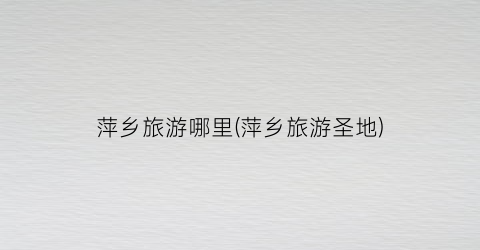 萍乡旅游哪里(萍乡旅游圣地)