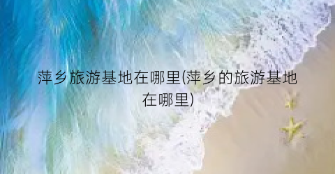 萍乡旅游基地在哪里(萍乡的旅游基地在哪里)