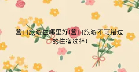 营口旅游住哪里好(营口旅游不可错过的住宿选择)